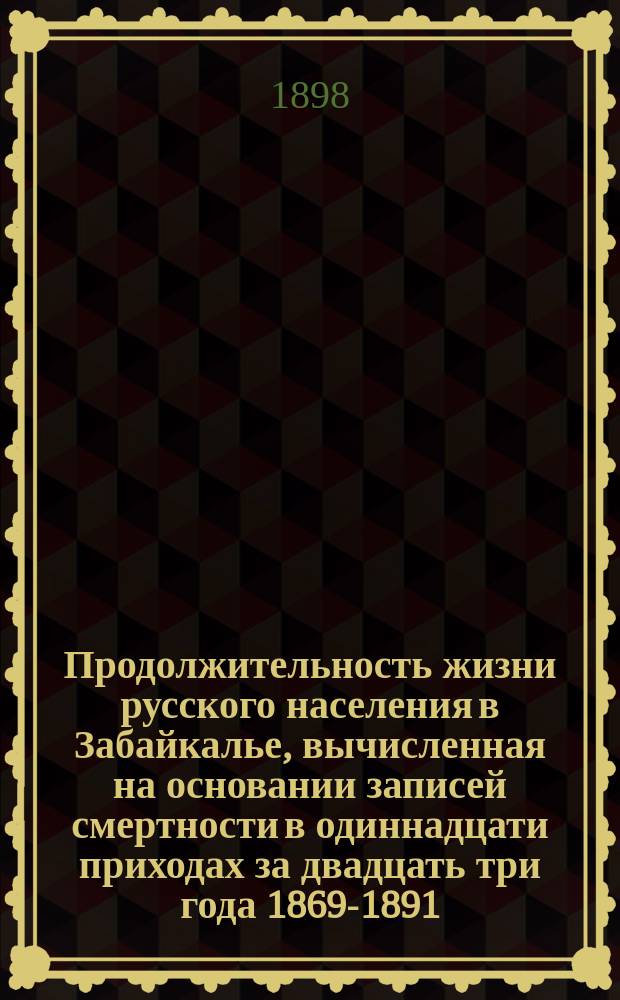Продолжительность жизни русского населения в Забайкалье, вычисленная на основании записей смертности в одиннадцати приходах за двадцать три года 1869-1891 : Сообщ. в общем собр. Троицкосавско-Кяхтин. отд-ния Приамур. отд. Р.Г.О. 24 окт. 1897 г.