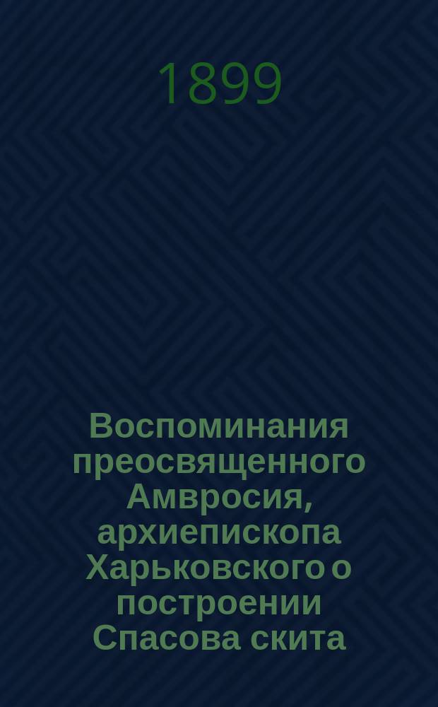 Воспоминания преосвященного Амвросия, архиепископа Харьковского о построении Спасова скита : Чит. в акт. зале Харьк. жен. епарх. уч-ща 4 дек., в день храмового праздника