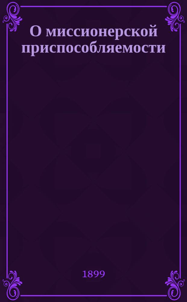 О миссионерской приспособляемости : Сл. в день перенесения мощей святителя Иннокентия Иркутского, произнес. в церкви Казан. духов. акад. 9 февр. 1899 г. во время литургии, соверш. на монголо-бурят. яз