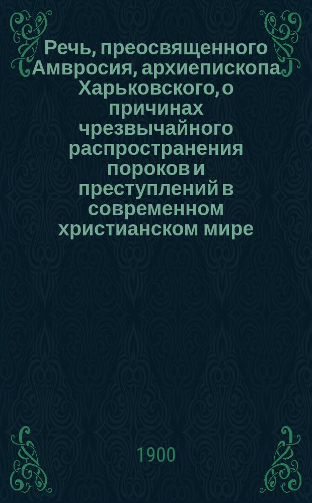 Речь, преосвященного Амвросия, архиепископа Харьковского, о причинах чрезвычайного распространения пороков и преступлений в современном христианском мире : Произнесена в актов. зале Харьковск. духов. семинарии 19 ноября 1900 г.