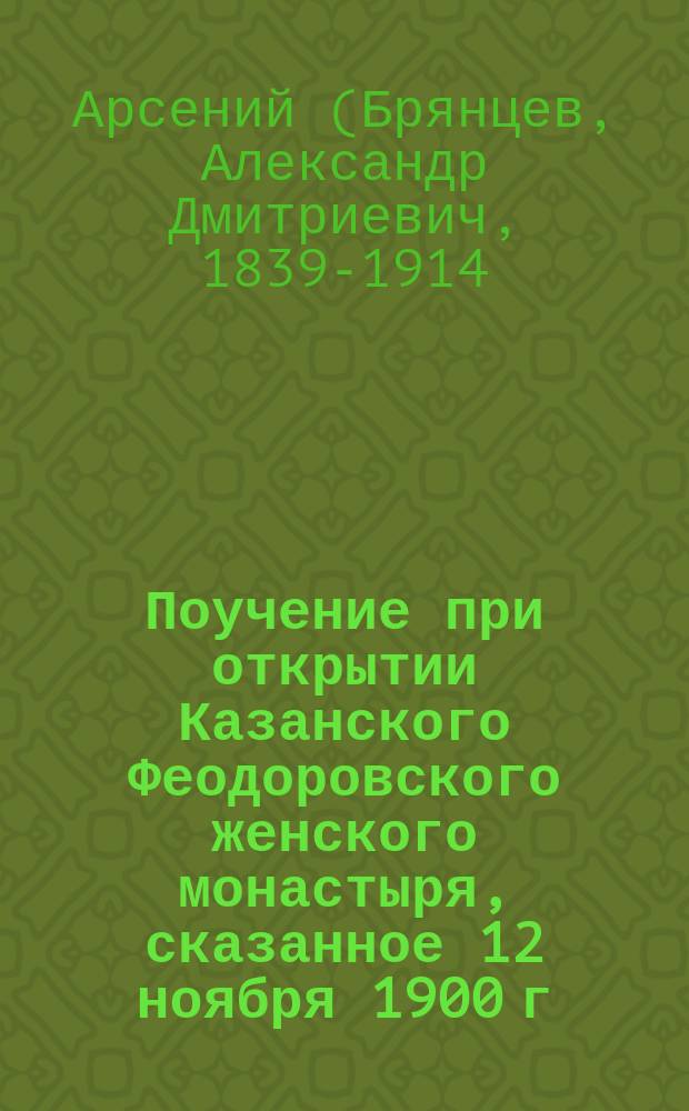 Поучение при открытии Казанского Феодоровского женского монастыря, сказанное 12 ноября 1900 г. после литургии высокопреосвященным Арсением, архиепископом Казанским и Свияжским