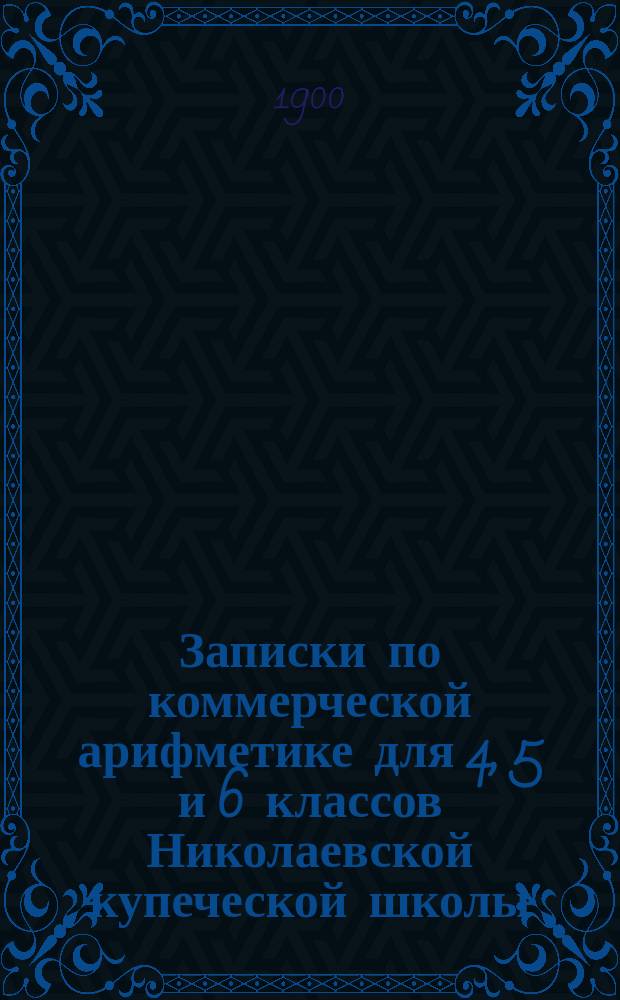 Записки по коммерческой арифметике для 4, 5 и 6 классов Николаевской купеческой школы : Сост. по Лунскому, Васильеву-Яковлеву, Покофьеву и др. В. Давыдов