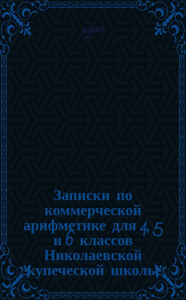 Записки по коммерческой арифметике для 4, 5 и 6 классов Николаевской купеческой школы : Сост. по Лунскому, Васильеву-Яковлеву, Покофьеву и др. В. Давыдов