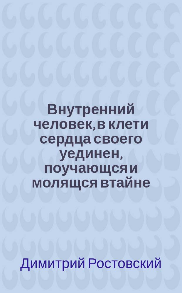 Внутренний человек, в клети сердца своего уединен, поучающся и молящся втайне : Из соч. св. Димитрия, митр. Ростовского