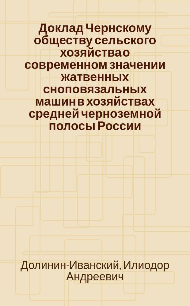 Доклад Чернскому обществу сельского хозяйства о современном значении жатвенных сноповязальных машин в хозяйствах средней черноземной полосы России : Чит. в заседании О-ва 12 окт. 1900 г