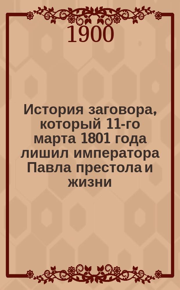 История заговора, который 11-го марта 1801 года лишил императора Павла престола и жизни : С прил. разных других относящихся к тому происшествий и анекдотов