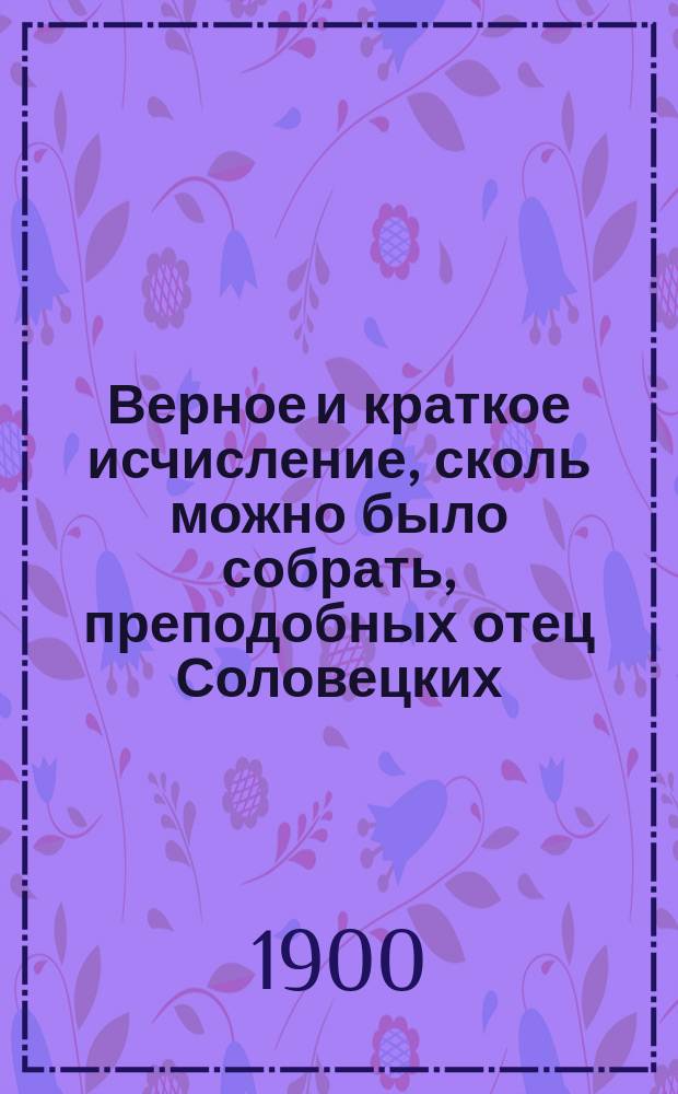 Верное и краткое исчисление, сколь можно было собрать, преподобных отец Соловецких, в посте и добродетельных подвигах просиявших, которые известны по описаниям и исторические сведения о церковном их почитании : Агиол. очерки