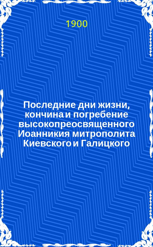 Последние дни жизни, кончина и погребение высокопреосвященного Иоанникия митрополита Киевского и Галицкого, священно-архимандрита Успенския Киево-Печерской Лавры, первенствующего члена Святейшего Синода