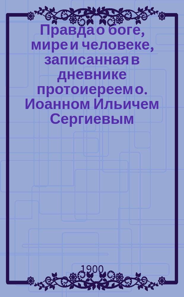 Правда о боге, мире и человеке, записанная в дневнике протоиереем о. Иоанном Ильичем Сергиевым (Кронштадтским) : Извлеч. из нового дневника за 1894-1899 г