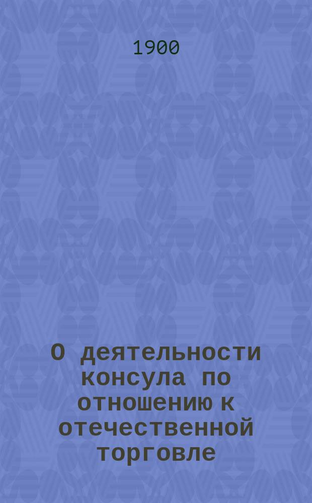 О деятельности консула по отношению к отечественной торговле : (Докл., чит. 2 марта 1900 г. консулом в Гаммерфесте В.А. Березинковым! в О-ве для распространения коммерч. знаний)