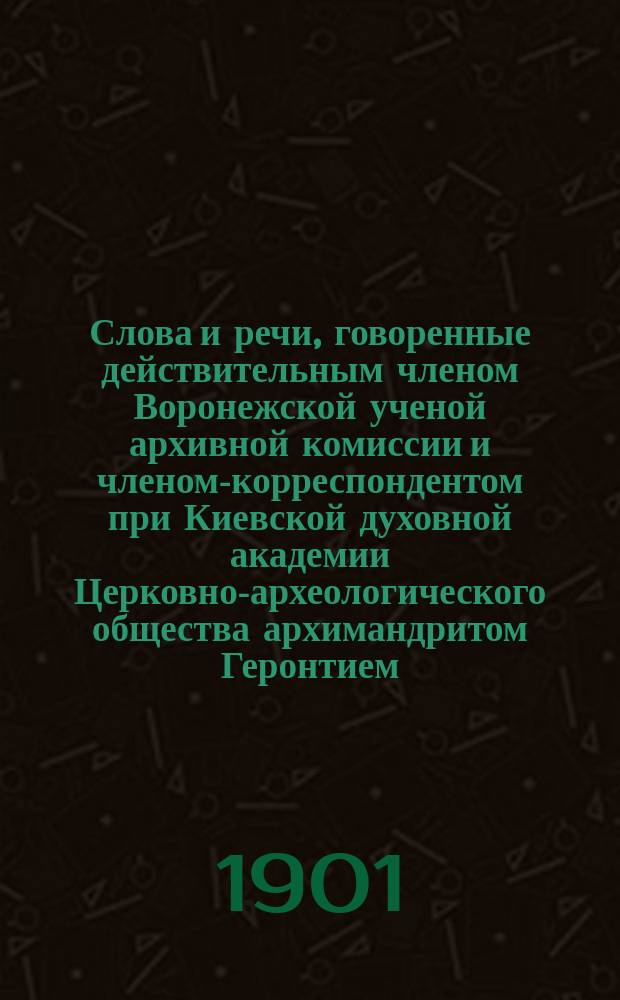 Слова и речи, говоренные действительным членом Воронежской ученой архивной комиссии и членом-корреспондентом при Киевской духовной академии Церковно-археологического общества архимандритом Геронтием