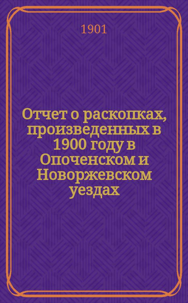 Отчет о раскопках, произведенных в 1900 году в Опоченском и Новоржевском уездах