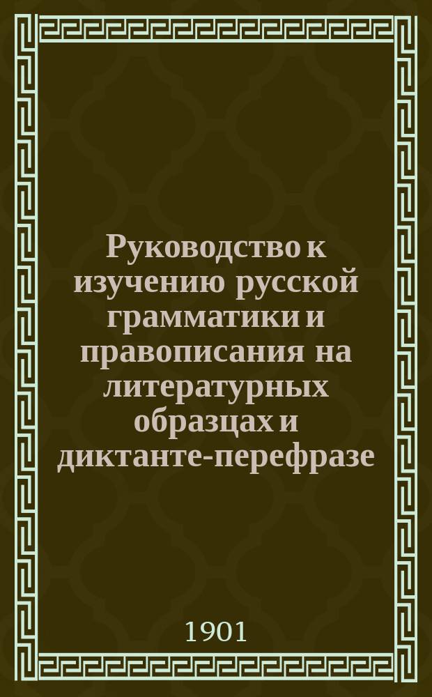 Руководство к изучению русской грамматики и правописания на литературных образцах и диктанте-перефразе : С метод. прим. в тексте и прил