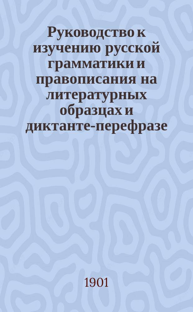 Руководство к изучению русской грамматики и правописания на литературных образцах и диктанте-перефразе : С метод. прим. в тексте и прил. Ч. 1