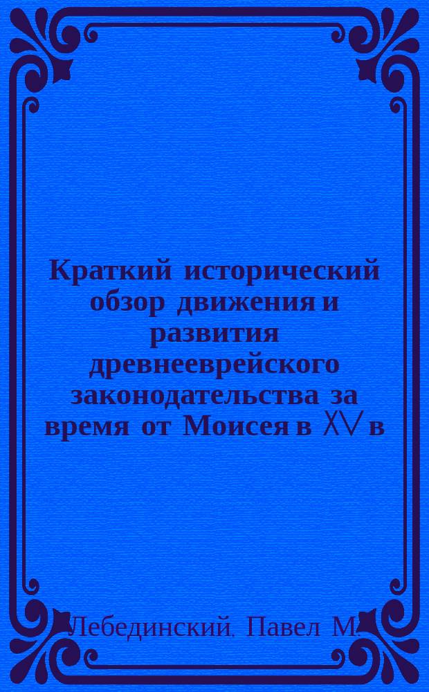 Краткий исторический обзор движения и развития древнееврейского законодательства за время от Моисея в XV в. до Р. Х. до Маймонида (Рамбам) в XII в. по Р. Х.