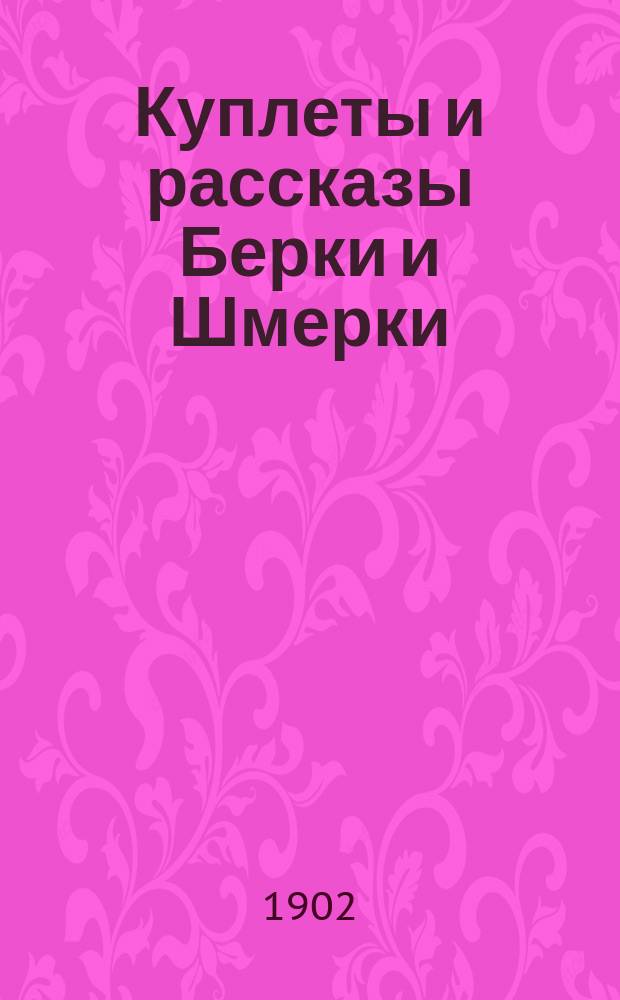 Куплеты и рассказы Берки и Шмерки : Новейший сб. юморист. куплетов, романсов, рассказов, сцен лучших авт. из евр. и арм. быта : Из репертуаров лучших рассказчиков, куплетистов и комиков г.г. Липовецкого, Доброва, Степанова, Тумашева, Фишкинда, Давыдова, Саврасова, Левицкого и многих др.