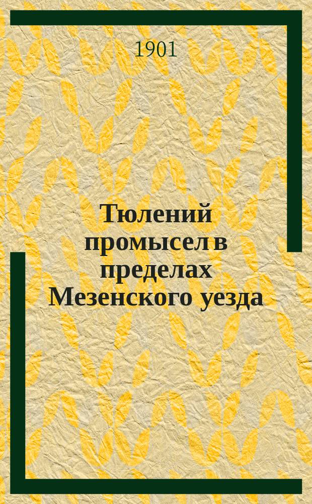 Тюлений промысел в пределах Мезенского уезда : Отчет по стат.-экон. исслед. тюленьего промысла в пределах Мезен. уезда, произвед. в марте 1899 г