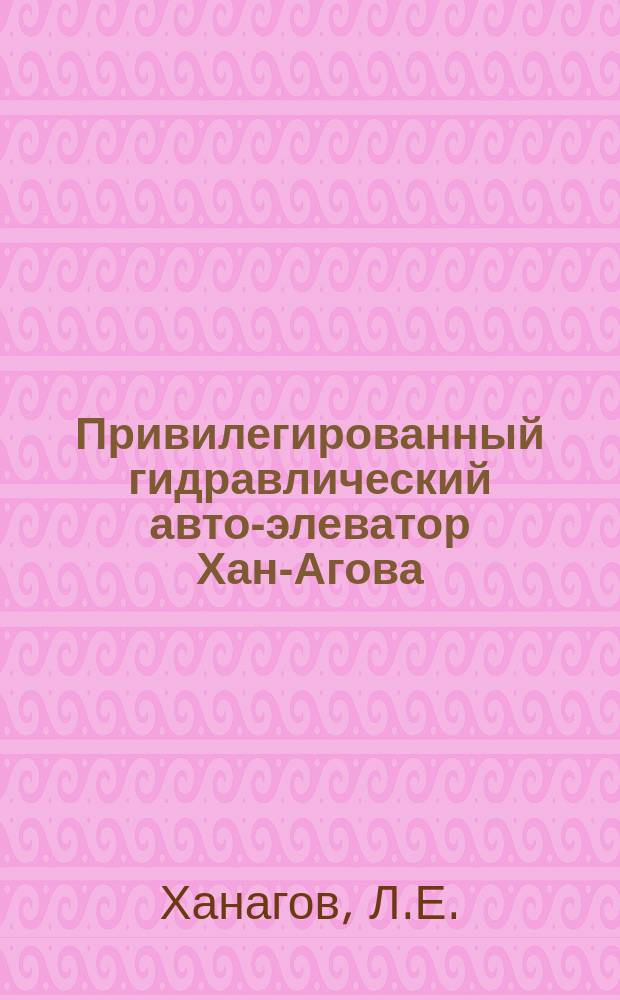 Привилегированный гидравлический авто-элеватор Хан-Агова : Аппарат, который без двигателя, расхода и надзора сам собою безостановочно день и ночь поднимает воду снизу вверх : (Самодействующий насос)