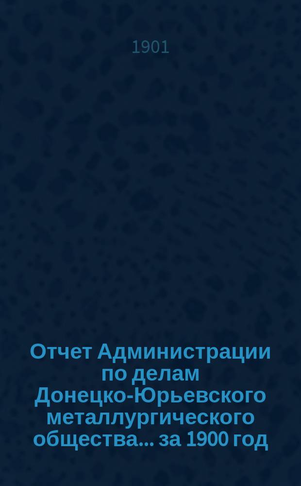 Отчет Администрации по делам Донецко-Юрьевского металлургического общества... за 1900 год