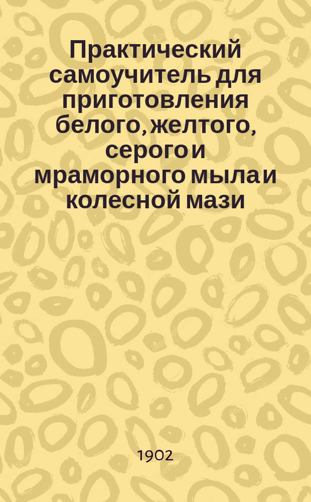 Практический самоучитель для приготовления белого, желтого, серого и мраморного мыла и колесной мази