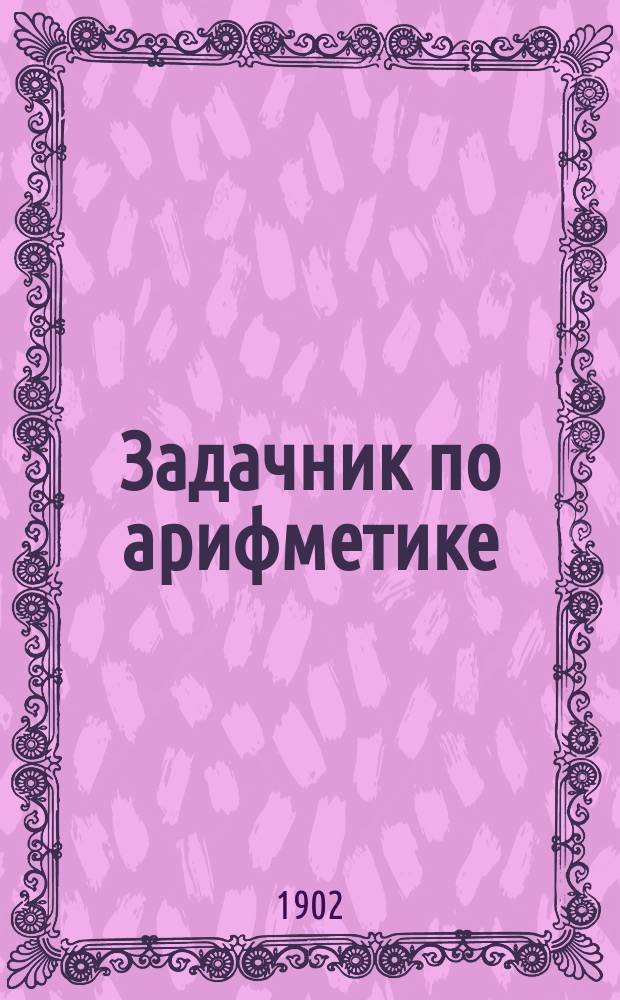 Задачник по арифметике : Учеб. пособие для нач. нар. уч-щ и вообще для первоначального преподавания арифметики. [1]