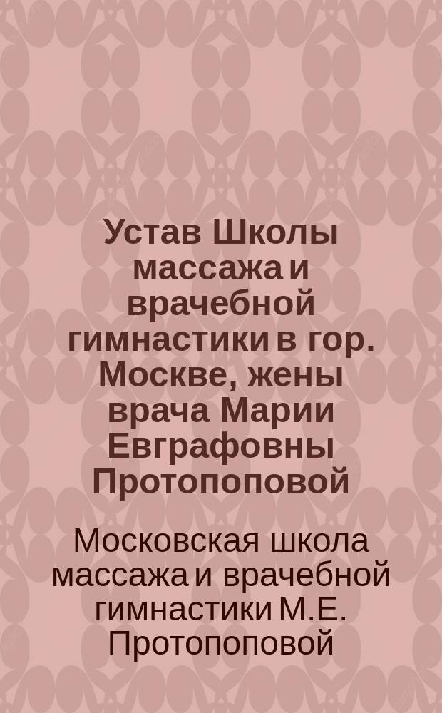 Устав Школы массажа и врачебной гимнастики в гор. Москве, жены врача Марии Евграфовны Протопоповой : Утв. 21 апр. 1902 г