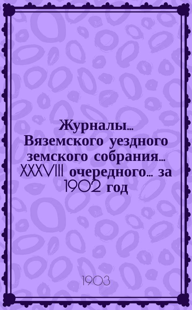 Журналы... Вяземского уездного земского собрания... XXXVIII очередного... за 1902 год
