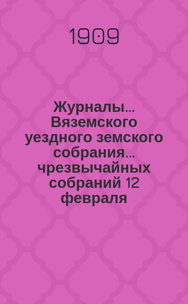 Журналы... Вяземского уездного земского собрания... чрезвычайных собраний 12 февраля, 9 июня и 25 ноября и 44-го очередного... за 1908 год