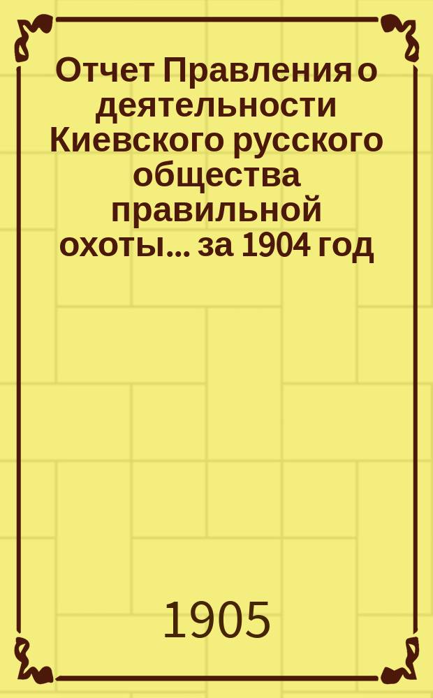 Отчет Правления о деятельности Киевского русского общества правильной охоты... ... за 1904 год