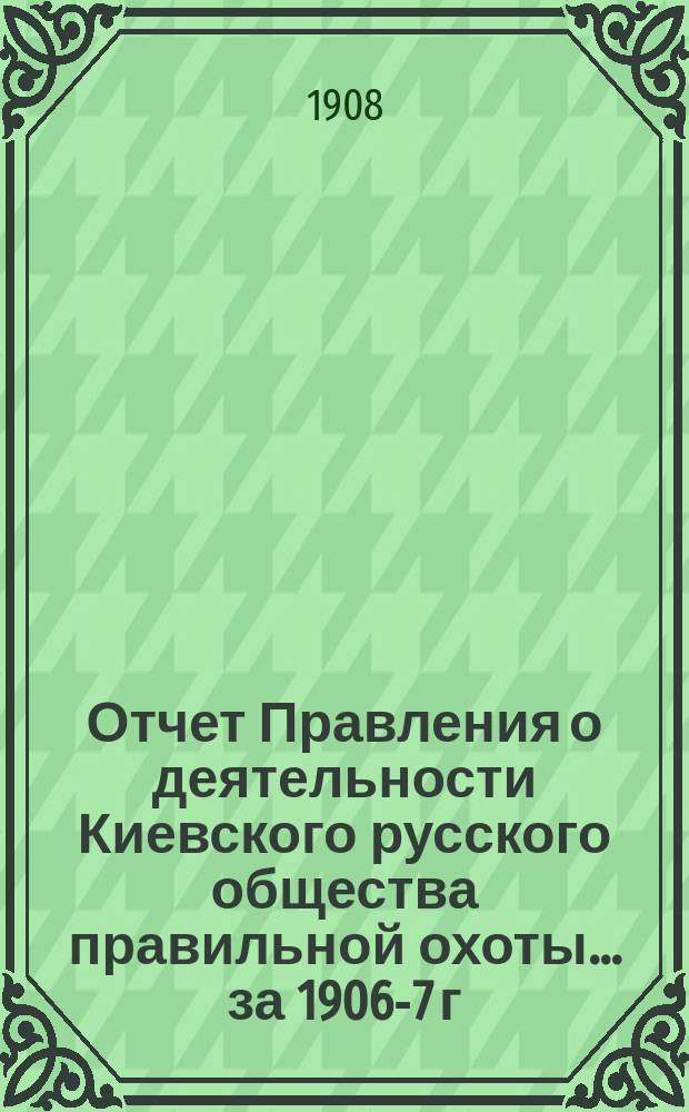 Отчет Правления о деятельности Киевского русского общества правильной охоты... ... за 1906-7 г.
