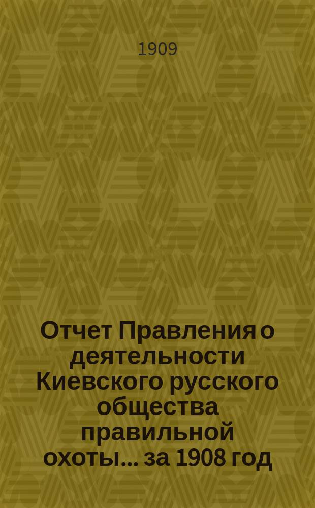 Отчет Правления о деятельности Киевского русского общества правильной охоты... ... за 1908 год