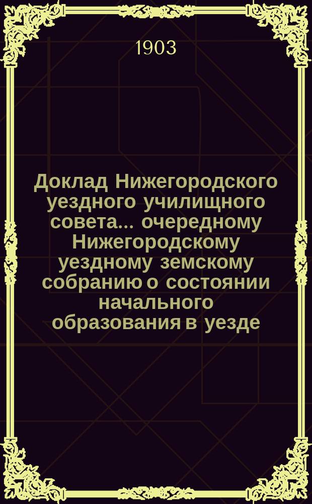 Доклад Нижегородского уездного училищного совета ... очередному Нижегородскому уездному земскому собранию о состоянии начального образования в уезде ...