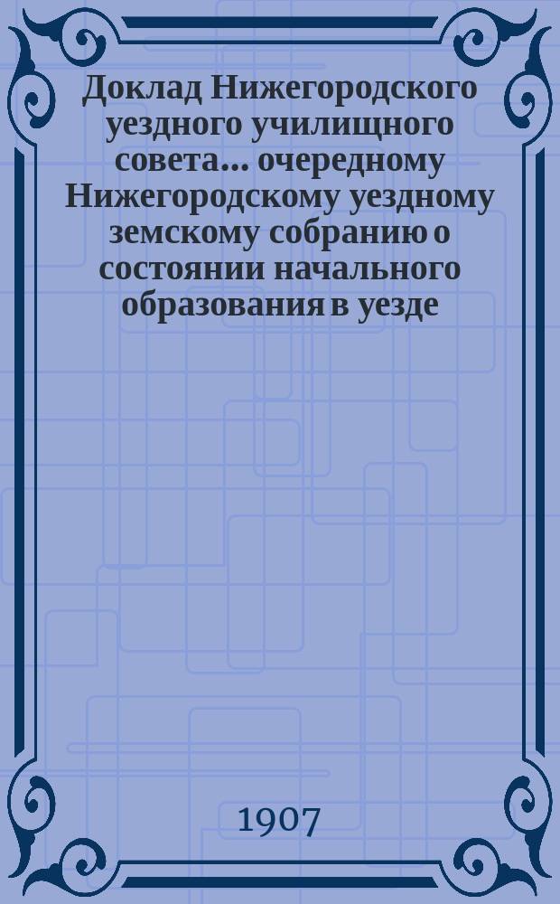 Доклад Нижегородского уездного училищного совета ... очередному Нижегородскому уездному земскому собранию о состоянии начального образования в уезде ... XLIII-му собранию ... [за 1906-1907 учебный год]