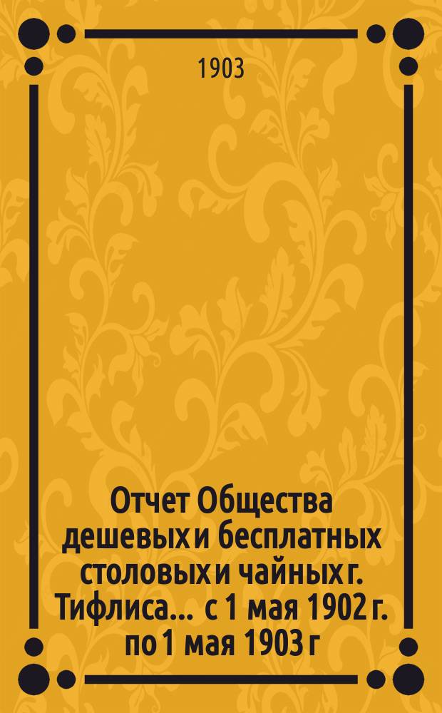 Отчет Общества дешевых и бесплатных столовых и чайных г. Тифлиса... ... с 1 мая 1902 г. по 1 мая 1903 г.
