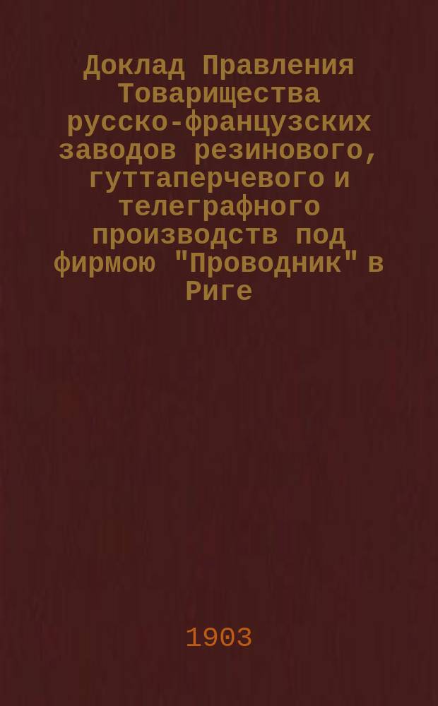 Доклад Правления Товарищества русско-французских заводов резинового, гуттаперчевого и телеграфного производств под фирмою "Проводник" в Риге... общему собранию акционеров... 18-ому очередному... 22-го мая 1903 года