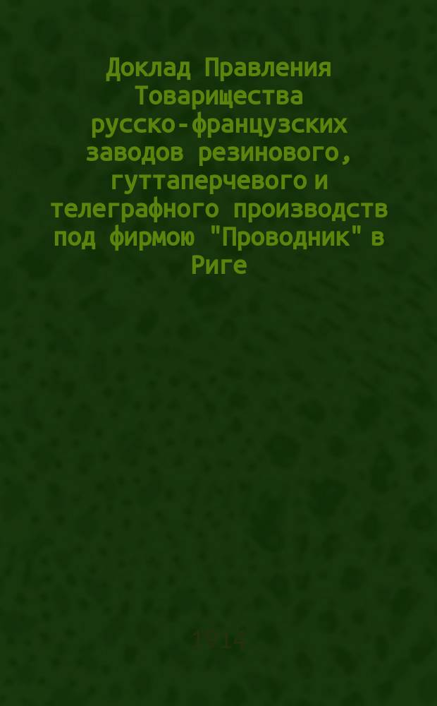 Доклад Правления Товарищества русско-французских заводов резинового, гуттаперчевого и телеграфного производств под фирмою "Проводник" в Риге... общему собранию акционеров... 34/28 обыкновенному... апрель 1914
