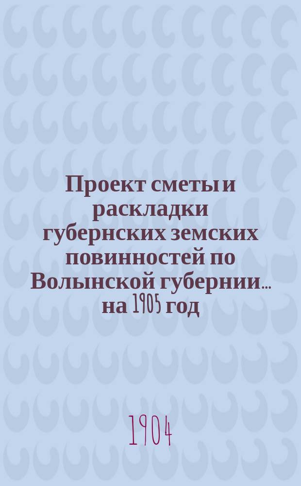 Проект сметы и раскладки губернских земских повинностей по Волынской губернии ... на 1905 год