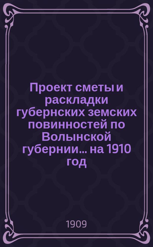 Проект сметы и раскладки губернских земских повинностей по Волынской губернии ... на 1910 год ... Пояснительная записка... : Пояснительная записка ... и доклады VI годичному собранию Губернского комитета