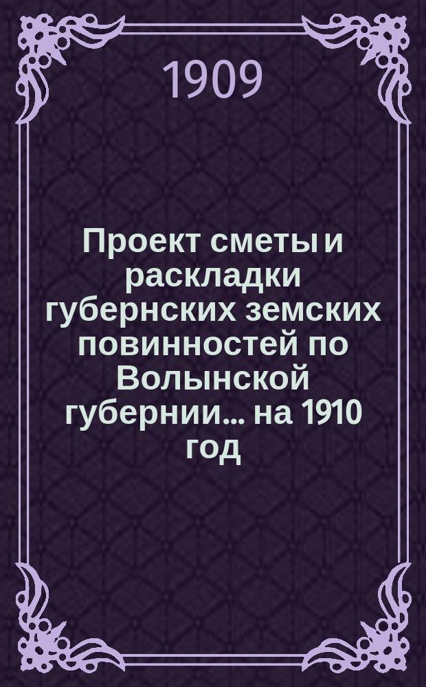 Проект сметы и раскладки губернских земских повинностей по Волынской губернии ... на 1910 год ... Пояснительная записка... : Пояснительная записка ... и доклады VI годичному собранию Губернского комитета