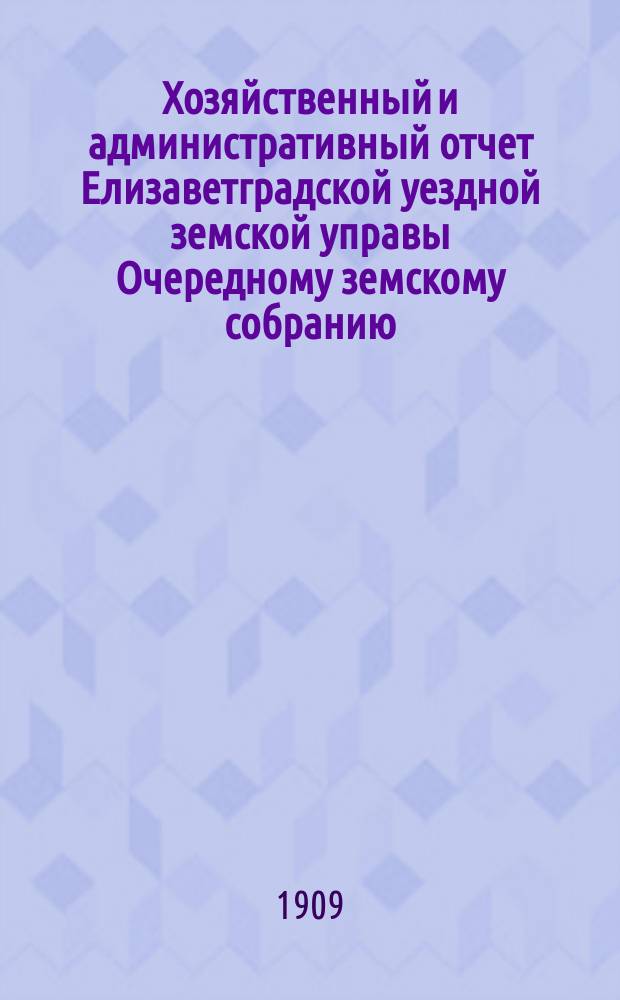 Хозяйственный и административный отчет Елизаветградской уездной земской управы Очередному земскому собранию ... [за 1908 год] сессии 1909 года