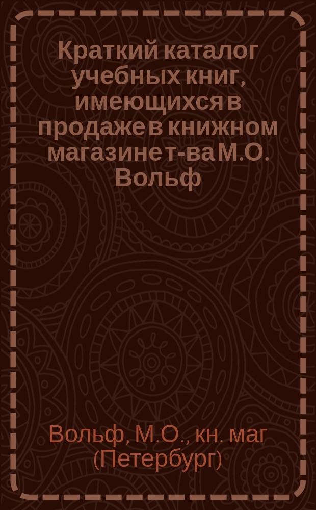 Краткий каталог учебных книг, имеющихся в продаже в книжном магазине т-ва М.О. Вольф. С.-Петербург... : Отд. комиссионерный : Только для г.г. книгопродавцев