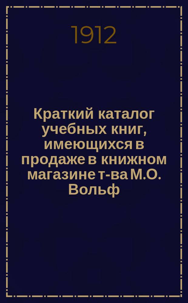 Краткий каталог учебных книг, имеющихся в продаже в книжном магазине т-ва М.О. Вольф. С.-Петербург.. : Отд. комиссионерный Только для г.г. книгопродавцев. № 10