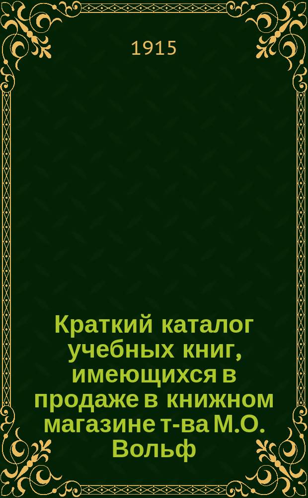 Краткий каталог учебных книг, имеющихся в продаже в книжном магазине т-ва М.О. Вольф. С.-Петербург.. : Отд. комиссионерный Только для г.г. книгопродавцев. № 13