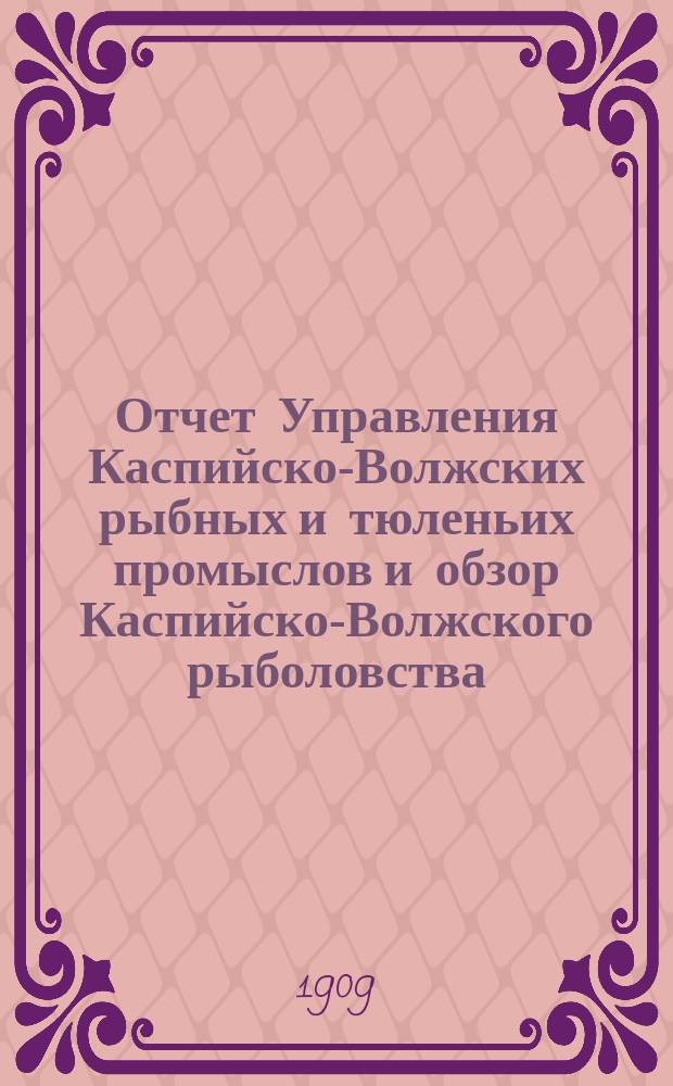 Отчет Управления Каспийско-Волжских рыбных и тюленьих промыслов и обзор Каспийско-Волжского рыболовства... за 1907 год