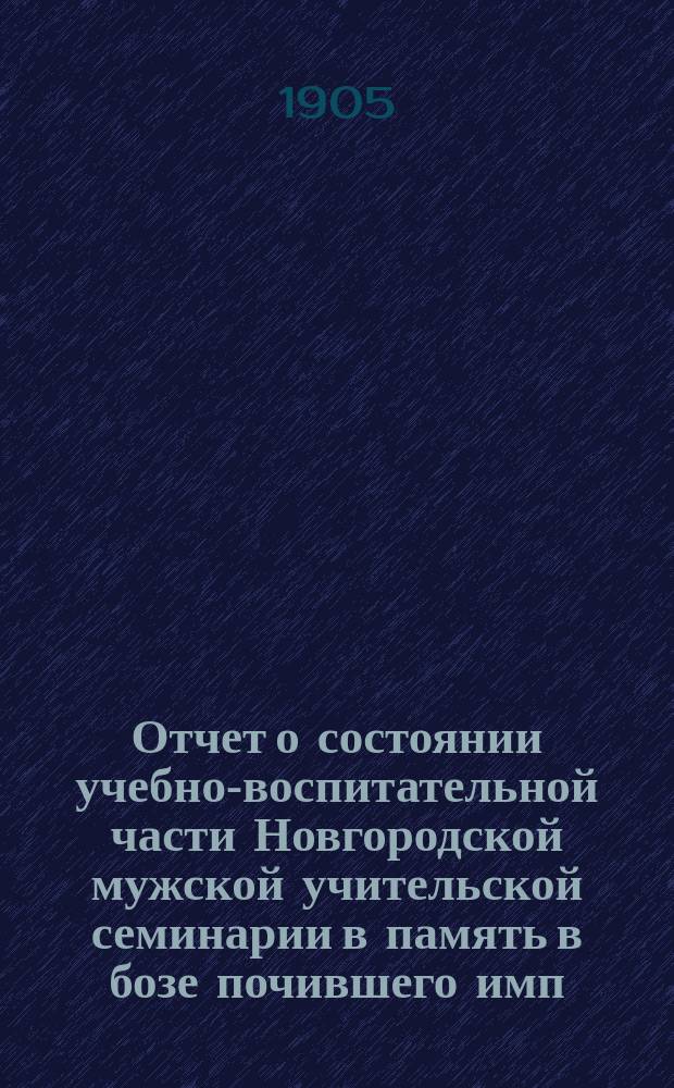 Отчет о состоянии учебно-воспитательной части Новгородской мужской учительской семинарии в память в бозе почившего имп. Александра II и двухклассного образцового при ней училища...