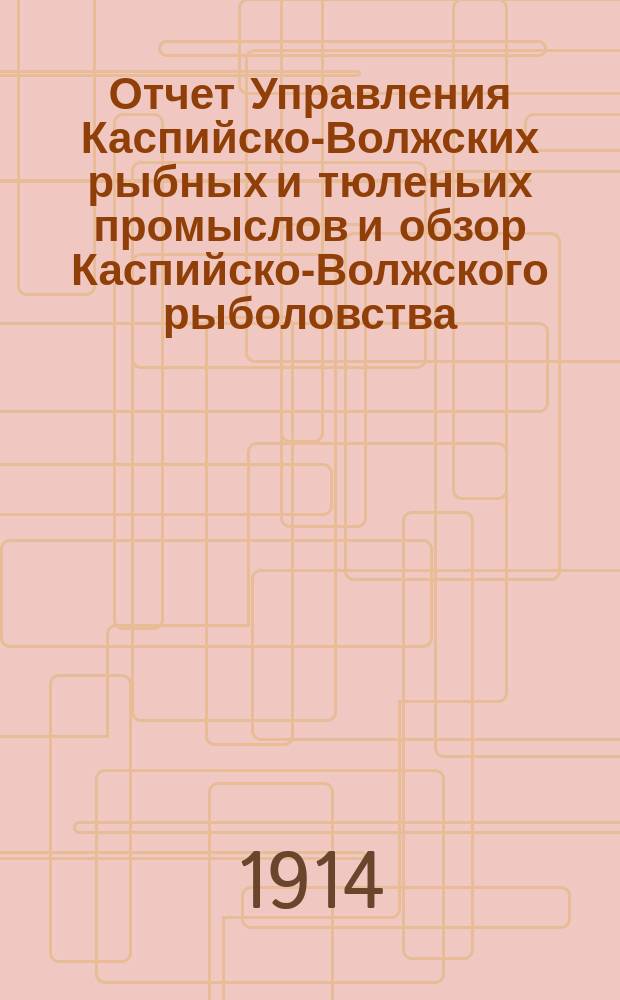 Отчет Управления Каспийско-Волжских рыбных и тюленьих промыслов и обзор Каспийско-Волжского рыболовства... за 1913 год