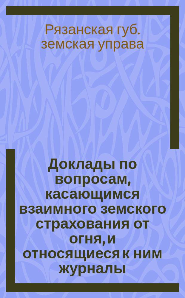 Доклады по вопросам, касающимся взаимного земского страхования от огня, и относящиеся к ним журналы... Рязанского губернского земского собрания