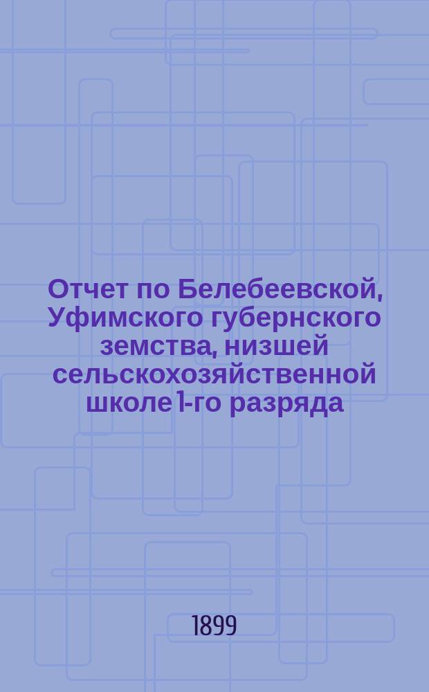 Отчет по Белебеевской, Уфимского губернского земства, низшей сельскохозяйственной школе 1-го разряда... ... за 1898/9 год