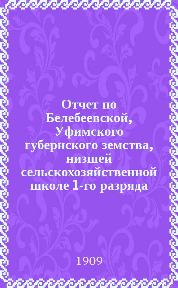 Отчет по Белебеевской, Уфимского губернского земства, низшей сельскохозяйственной школе 1-го разряда... ... за 1908 год