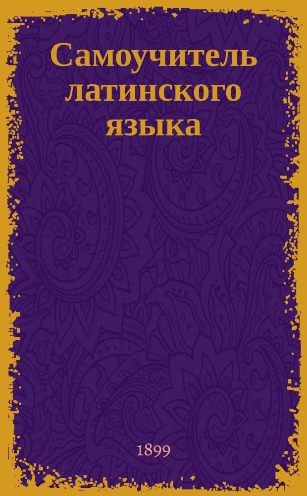Самоучитель латинского языка : Упражнения для пер. с рус. яз. на лат. и ключ к ним : Для учеников сред. классов гимназий : Пособие для приобретения навыка в пер. без помощи учителя